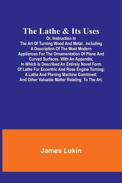 The Lathe & Its UsesOr, Instruction in the Art of Turning Wood and Metal.Including a Description of the Most Modern Appliances For the Ornamentation of Plane and Curved Surfaces. With an Appendix, In Which Is Described an Entirely Novel Form of Lathe For - Lukin, James