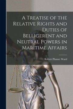 A Treatise of the Relative Rights and Duties of Belligerent and Neutral Powers in Maritime Affairs - Ward, Robert Plumer
