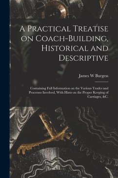 A Practical Treatise on Coach-building, Historical and Descriptive: Containing Full Information on the Various Trades and Processes Involved, With Hin - Burgess, James W.