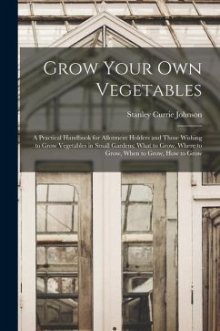 Grow Your Own Vegetables: A Practical Handbook for Allotment Holders and Those Wishing to Grow Vegetables in Small Gardens; What to Grow, Where - Johnson, Stanley Currie