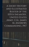 A Short History and Illustrated Roster of the 105th Infantry, United States Army, Col. James M. Andrews Commanding, 1917