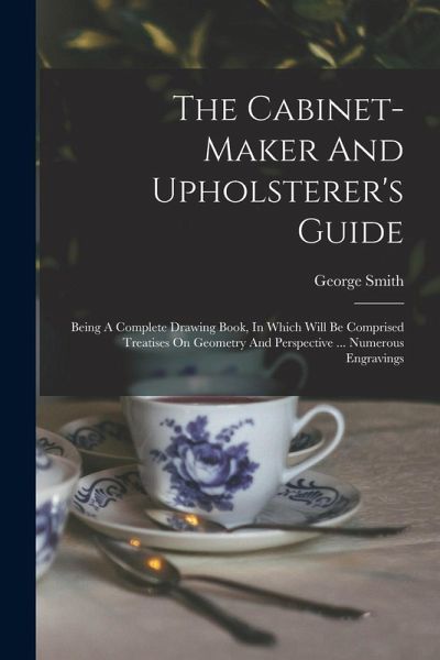 The Cabinet-maker And Upholsterer's Guide: Being A Complete Drawing Book, In Which Will Be Comprised Treatises On Geometry And Perspective ... Numerou The Cabinet-maker And Upholsterer's Guide: Being A Complete Drawing Book, In Which Will Be Comprised Treatises On Geometry And Perspective ... Numerou
