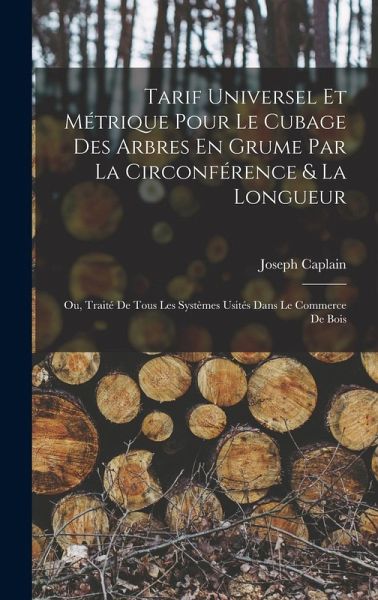 Tarif Universel Et Métrique Pour Le Cubage Des Arbres En Grume Par La Circonférence & La Longueur: Ou, Traité De Tous Les Systèmes Usités Dans Le Comm Tarif Universel Et Métrique Pour Le Cubage Des Arbres En Grume Par La Circonférence & La Longueur: Ou, Traité De Tous Les Systèmes Usités Dans Le Comm