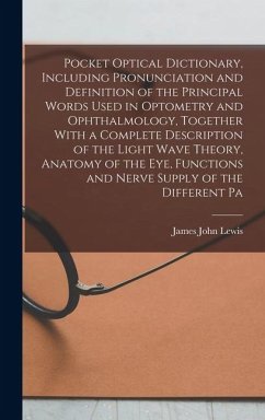 Pocket Optical Dictionary, Including Pronunciation and Definition of the Principal Words Used in Optometry and Ophthalmology, Together With a Complete Description of the Light Wave Theory, Anatomy of the eye, Functions and Nerve Supply of the Different Pa - Lewis, James John