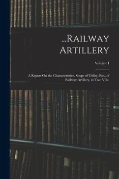 ...Railway Artillery: A Report On the Characteristics, Scope of Utility, Etc., of Railway Artillery, in Two Vols.; Volume I - Anonymous