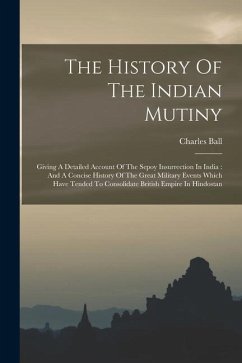 The History Of The Indian Mutiny: Giving A Detailed Account Of The Sepoy Insurrection In India: And A Concise History Of The Great Military Events Whi - Ball, Charles