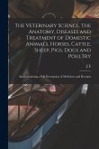 The Veterinary Science. The Anatomy, Diseases and Treatment of Domestic Animals, Horses, Cattle, Sheep, Pigs, Dogs and Poultry; Also Containing a Full