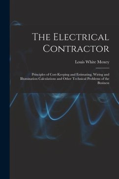 The Electrical Contractor: Principles of Cost-keeping and Estimating, Wiring and Illumination Calculations and Other Technical Problems of the Bu - Moxey, Louis White