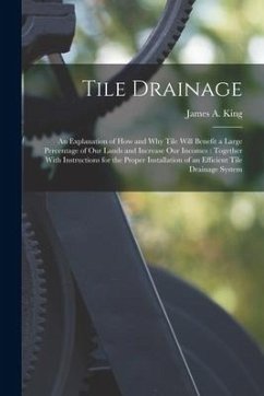 Tile Drainage: An Explanation of How and Why Tile Will Benefit a Large Percentage of Our Lands and Increase Our Incomes: Together Wit - King, James A.