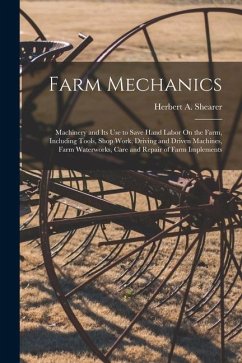 Farm Mechanics: Machinery and Its Use to Save Hand Labor On the Farm, Including Tools, Shop Work, Driving and Driven Machines, Farm Wa - Shearer, Herbert A.