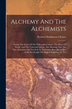 Alchemy And The Alchemists: Giving The Secret Of The Philosopher's Stone, The Elixer Of Youth, And The Universal Solvent. Also Showing That The Tr - Clymer, Reuben Swinburne