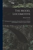 The Model Locomotive: Its Design and Construction; a Practical Manual On the Building and Management of Miniature Railway Engines