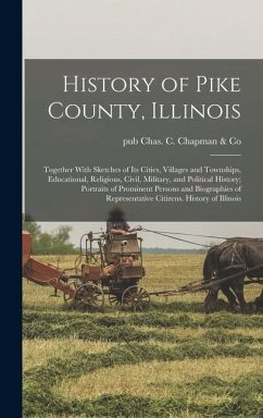 History of Pike County, Illinois; Together With Sketches of its Cities, Villages and Townships, Educational, Religious, Civil, Military, and Political History; Portraits of Prominent Persons and Biographies of Representative Citizens. History of Illinois - Chas C Chapman & Co, Pub