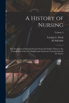 A History of Nursing; the Evolution of Nursing Systems From the Earliest Times to the Foundation of the First English and American Training Schools fo - Dock, Lavinia L.; Nutting, M. Adelaide