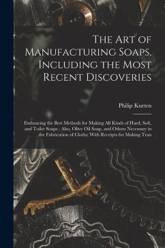 The Art of Manufacturing Soaps, Including the Most Recent Discoveries: Embracing the Best Methods for Making All Kinds of Hard, Soft, and Toilet Soaps - Kurten, Philip