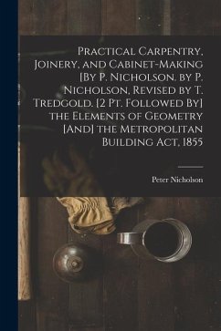 Practical Carpentry, Joinery, and Cabinet-Making [By P. Nicholson. by P. Nicholson, Revised by T. Tredgold. [2 Pt. Followed By] the Elements of Geomet - Nicholson, Peter
