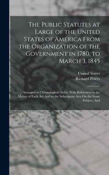 The Public Statutes at Large of the United States of America From the Organization of the Government in 1780, to March 3, 1845: Arranged in Chronologi The Public Statutes at Large of the United States of America From the Organization of the Government in 1780, to March 3, 1845: Arranged in Chronologi