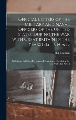 Official Letters of the Military and Naval Officers of the United States, During the War With Great Britain in the Years 1812, 13, 14, & 15: With Some - Brannan, John