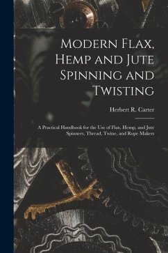 Modern Flax, Hemp and Jute Spinning and Twisting: A Practical Handbook for the Use of Flax, Hemp, and Jute Spinners, Thread, Twine, and Rope Makers - Carter, Herbert R.