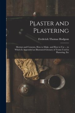 Plaster and Plastering: Mortars and Cements, How to Make, and How to Use ... to Which Is Appended an Illustrated Glossary of Terms Used in Pla - Hodgson, Frederick Thomas