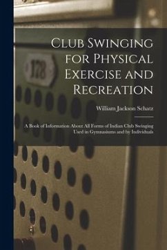Club Swinging for Physical Exercise and Recreation: A Book of Information About All Forms of Indian Club Swinging Used in Gymnasiums and by Individual - Schatz, William Jackson