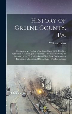 History of Greene County, Pa.: Containing an Outline of the State From 1682, Until the Formation of Washington County in 1781. History During 15 Year - Hanna, William