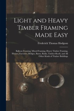 Light and Heavy Timber Framing Made Easy: Balloon Framing, Mixed Framing, Heavy Timber Framing, Houses, Factories, Bridges, Barns, Rinks, Timber-Roofs - Hodgson, Frederick Thomas