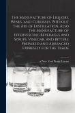The Manufacture of Liquors, Wines, and Cordials, Without the aid of Distillation. Also the Manufacture of Effervescing Beverages and Syrups, Vinegar,