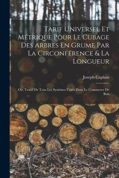 Tarif Universel Et Métrique Pour Le Cubage Des Arbres En Grume Par La Circonférence & La Longueur: Ou, Traité De Tous Les Systèmes Usités Dans Le Comm - Caplain, Joseph