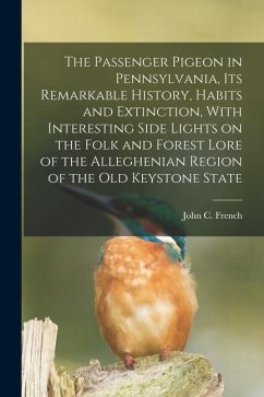 The Passenger Pigeon in Pennsylvania, its Remarkable History, Habits and Extinction, With Interesting Side Lights on the Folk and Forest Lore of the A - French, John C.