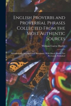 English Proverbs and Proverbial Phrases Collected From the Most Authentic Sources: Alphabetically Arranged and Annotated, With Much Matter Not Previou - Hazlitt, William Carew