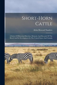 Short-horn Cattle: A Series Of Historical Sketches, Memoirs And Records Of The Breed And Its Development In The United States And Canada - Sanders, Alvin Howard