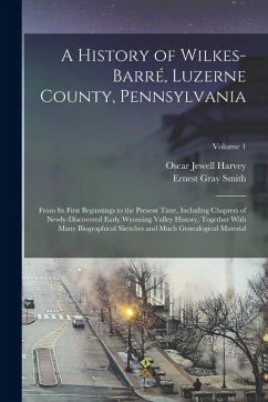 A History of Wilkes-Barré, Luzerne County, Pennsylvania: From its First Beginnings to the Present Time, Including Chapters of Newly-discovered Early W - Harvey, Oscar Jewell; Smith, Ernest Gray
