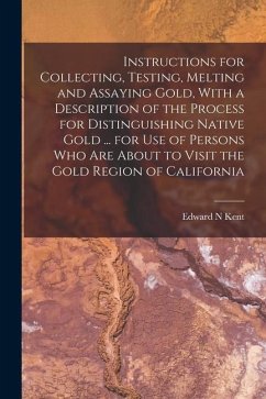 Instructions for Collecting, Testing, Melting and Assaying Gold, With a Description of the Process for Distinguishing Native Gold ... for use of Perso - Kent, Edward N.