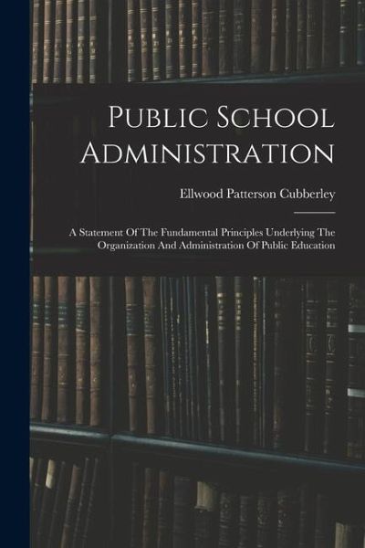 Public School Administration; A Statement Of The Fundamental Principles Underlying The Organization And Administration Of Public Education Public School Administration; A Statement Of The Fundamental Principles Underlying The Organization And Administration Of Public Education