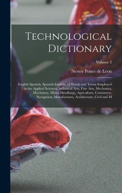 Technological Dictionary; English Spanish, Spanish-English, of Words and Terms Employed in the Applied Sciences, Industrial Arts, Fine Arts, Mechanics, Machinery, Mines Metallurgy, Agriculture, Commerce, Navigation, Manufactures, Architecture, Civil and M; - Leon, Nestor Ponce De