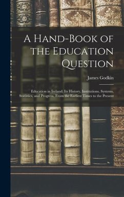 A Hand-Book of the Education Question: Education in Ireland; Its History, Institutions, Systems, Statistics, and Progress, From the Earliest Times to - Godkin, James