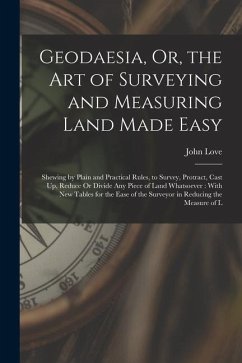 Geodaesia, Or, the Art of Surveying and Measuring Land Made Easy: Shewing by Plain and Practical Rules, to Survey, Protract, Cast Up, Reduce Or Divide - Love, John