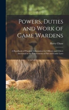 Powers, Duties and Work of Game Wardens: A Handbook of Practical Information for Officers and Others Interested in the Enforcement of Fish and Game La - Chase, Harry