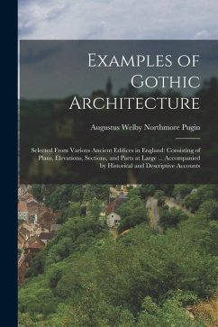 Examples of Gothic Architecture: Selected From Various Ancient Edifices in England: Consisting of Plans, Elevations, Sections, and Parts at Large ... - Pugin, Augustus Welby Northmore