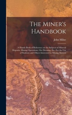 The Miner's Handbook: A Handy Book of Reference on the Subjects of Mineral Deposits, Mining Operations, ore Dressing, etc. For the use of St - Milne, John