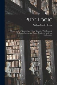 Pure Logic: Or, the Logic of Quality Apart From Quantity; With Remarks On Boole's System and On the Relation of Logic and Mathemat - Jevons, William Stanley