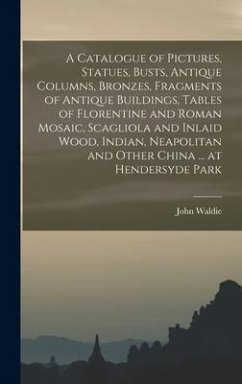 A Catalogue of Pictures, Statues, Busts, Antique Columns, Bronzes, Fragments of Antique Buildings, Tables of Florentine and Roman Mosaic, Scagliola and Inlaid Wood, Indian, Neapolitan and Other China ... at Hendersyde Park - Waldie, John