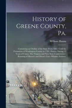 History of Greene County, Pa.: Containing an Outline of the State From 1682, Until the Formation of Washington County in 1781. History During 15 Year - Hanna, William
