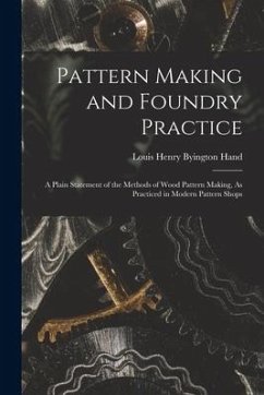 Pattern Making and Foundry Practice: A Plain Statement of the Methods of Wood Pattern Making, As Practiced in Modern Pattern Shops - Hand, Louis Henry Byington