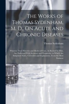The Works of Thomas Sydenham, M. D., On Acute and Chronic Diseases: Wherein Their Histories and Modes of Cure, As Recited by Him, Are Delivered With A - Sydenham, Thomas