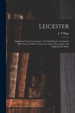 Leicester: Sanitation Versus Vaccination: its Vital Statistics Compared With Those of Other Towns, the Army, Navy, Japan, and Eng - Biggs, J. T.
