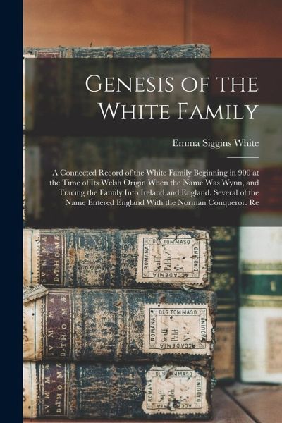 Genesis of the White Family: A Connected Record of the White Family Beginning in 900 at the Time of Its Welsh Origin When the Name Was Wynn, and Tr
