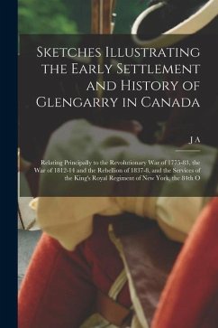 Sketches Illustrating the Early Settlement and History of Glengarry in Canada: Relating Principally to the Revolutionary war of 1775-83, the war of 18 - Macdonell, J. A.