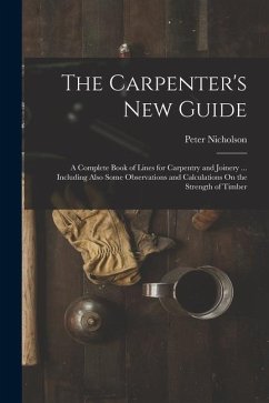 The Carpenter's New Guide: A Complete Book of Lines for Carpentry and Joinery ... Including Also Some Observations and Calculations On the Streng - Nicholson, Peter